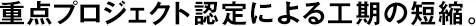 重點(diǎn)プロジェクト認(rèn)定による工期の短縮。