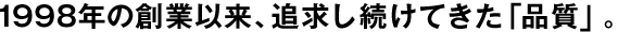 1998年の創(chuàng)業(yè)以來、追求し続けてきた「品質(zhì)」。
