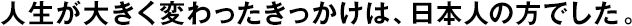 人生が大きく変わったきっかけは、日本人の方でした。