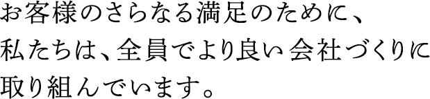 お客様のさらなる満足のために、私たちは、全員でより良い會社づくりに取り組んでいます。