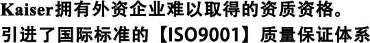 Kaiser擁有外資企業(yè)難以取得的資質(zhì)資格。 引進(jìn)了國(guó)際標(biāo)準(zhǔn)的【ISO9001】質(zhì)量保證體系