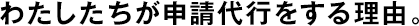 わたしたちが申請代行をする理由。