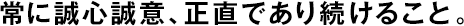 常に誠心誠意、正直であり続けること。