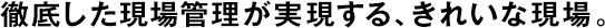 徹底した現(xiàn)場管理が実現(xiàn)する、きれいな現(xiàn)場。