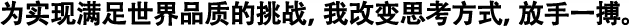 為實(shí)現(xiàn)滿足世界品質(zhì)的挑戰(zhàn)，我改變思考方式，放手一搏。