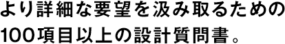 より詳細な要望を汲み取るための100項目以上の設(shè)計質(zhì)問書。